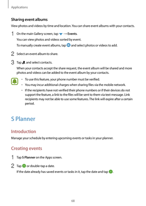 Page 68Applications
68
Sharing event albums
View photos and videos by time and location. You can share event albums with your contacts.
1 On the main Gallery screen, tap  → Events.
You can view photos and videos sorted by event.
To manually create event albums, tap 
 and select photos or videos to add.
2 Select an event album to share.
3 Tap  and select contacts.
When your contacts accept the share request, the event album will be shared and more 
photos and videos can be added to the event album by your...