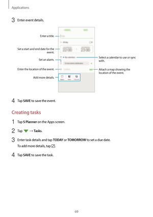 Page 69Applications
69
3 Enter event details.
Select a calendar to use or sync 
with.
Enter the location of the event.
Enter a title.
Set a start and end date for the  event.
Attach a map showing the 
location of the event.
Add more details.
Set an alarm.
4 Tap SAVE to save the event.
Creating tasks
1 Tap S Planner on the Apps screen.
2 Tap  → Tasks.
3 Enter task details and tap T O D AY or TOMORROW to set a due date.
To add more details, tap 
.
4 Tap SAVE to save the task.   