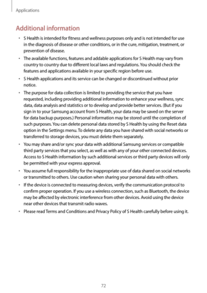 Page 72Applications
72
Additional information
•	S Health is intended for fitness and wellness purposes only and is not intended for use 
in the diagnosis of disease or other conditions, or in the cure, mitigation, treatment, or 
prevention of disease.
•	The available functions, features and addable applications for S Health may vary from 
country to country due to different local laws and regulations. You should check the 
features and applications available in your specific region before use.
•	S Health...