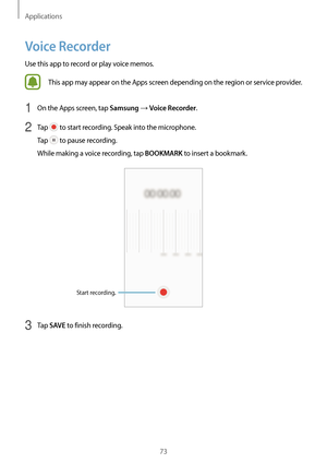 Page 73Applications
73
Voice Recorder
Use this app to record or play voice memos.
This app may appear on the Apps screen depending on the region or service provider.
1 On the Apps screen, tap Samsung → Voice Recorder.
2 Tap  to start recording. Speak into the microphone.
Tap 
 to pause recording.
While making a voice recording, tap 
BOOKMARK to insert a bookmark.
Start recording.
3 Tap SAVE to finish recording.  