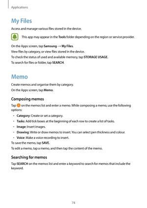 Page 74Applications
74
My Files
Access and manage various files stored in the device.
This app may appear in the Tools folder depending on the region or service provider.
On the Apps screen, tap 
Samsung → My Files.
View files by category, or view files stored in the device.
To check the status of used and available memory, tap 
STORAGE USAGE.
To search for files or folder, tap 
SEARCH.
Memo
Create memos and organise them by category.
On the Apps screen, tap 
Memo.
Composing memos
Tap  on the memos list and...