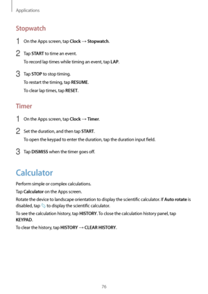 Page 76Applications
76
Stopwatch
1 On the Apps screen, tap Clock → Stopwatch.
2 Tap START to time an event.
To record lap times while timing an event, tap 
LAP.
3 Tap STOP to stop timing.
To restart the timing, tap 
RESUME.
To clear lap times, tap 
RESET.
Timer
1 On the Apps screen, tap Clock → Timer.
2 Set the duration, and then tap START.
To open the keypad to enter the duration, tap the duration input field.
3 Tap DISMISS when the timer goes off.
Calculator
Perform simple or complex calculations.
Tap...