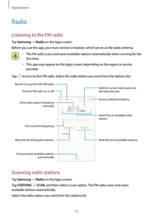 Page 77Applications
77
Radio
Listening to the FM radio
Tap Samsung → Radio on the Apps screen.
Before you use this app, you must connect a headset, which serves as the radio antenna.
•	The FM radio scans and saves available stations automatically when running for the 
first time.
•	This app may appear on the Apps screen depending on the region or service 
provider.
Tap 
 to turn on the FM radio. Select the radio station you want from the stations list.
View the list of available stations. Access additional...