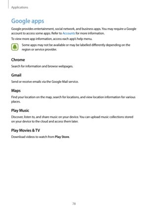 Page 78Applications
78
Google apps
Google provides entertainment, social network, and business apps. You may require a Google 
account to access some apps. Refer to Accounts for more information.
To view more app information, access each app’s help menu.
Some apps may not be available or may be labelled differently depending on the 
region or service provider.
Chrome
Search for information and browse webpages.
Gmail
Send or receive emails via the Google Mail service.
Maps
Find your location on the map, search...