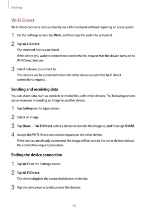 Page 81Settings
81
Wi-Fi Direct
Wi-Fi Direct connects devices directly via a Wi-Fi network without requiring an access point.
1 On the Settings screen, tap Wi-Fi, and then tap the switch to activate it.
2 Tap Wi-Fi Direct.
The detected devices are listed.
If the device you want to connect to is not in the list, request that the device turns on its 
Wi-Fi Direct feature.
3 Select a device to connect to.
The devices will be connected when the other device accepts the  Wi-Fi Direct 
connections request.
Sending...