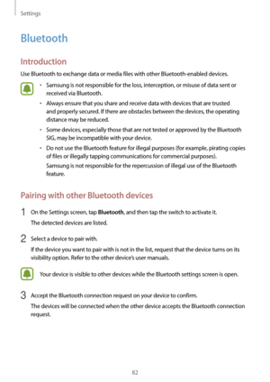 Page 82Settings
82
Bluetooth
Introduction
Use Bluetooth to exchange data or media files with other Bluetooth-enabled devices.
•	Samsung is not responsible for the loss, interception, or misuse of data sent or 
received via Bluetooth.
•	Always ensure that you share and receive data with devices that are trusted 
and properly secured. If there are obstacles between the devices, the operating 
distance may be reduced.
•	Some devices, especially those that are not tested or approved by the Bluetooth 
SIG, may be...