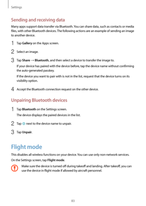 Page 83Settings
83
Sending and receiving data
Many apps support data transfer via Bluetooth. You can share data, such as contacts or media 
files, with other Bluetooth devices. The following actions are an example of sending an image 
to another device.
1 Tap Gallery on the Apps screen.
2 Select an image.
3 Tap Share → Bluetooth, and then select a device to transfer the image to.
If your device has paired with the device before, tap the device name without confirming 
the auto-generated passkey.
If the device...