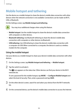 Page 84Settings
84
Mobile hotspot and tethering
Use the device as a mobile hotspot to share the device’s mobile data connection with other 
devices when the network connection is not available. Connections can be made via Wi-Fi, 
USB, or Bluetooth.
On the Settings screen, tap 
Mobile hotspot and tethering.
You may incur additional charges when using this feature.
•	Mobile hotspot: Use the mobile hotspot to share the device’s mobile data connection 
with computers or other devices.
•	Bluetooth tethering: Use...