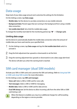 Page 85Settings
85
Data usage
Keep track of your data usage amount and customise the settings for the limitation.
On the Settings screen, tap 
Data usage.
•	Mobile data: Set the device to use data connections on any mobile network.
•	Background data: Prevent apps that are running in the background from using a mobile 
data connection.
•	Set mobile data limit: Set a limit for mobile data usage.
To change the monthly reset date for the monitoring period, tap 
 → Change cycle.
Limiting data usage
Set the device to...