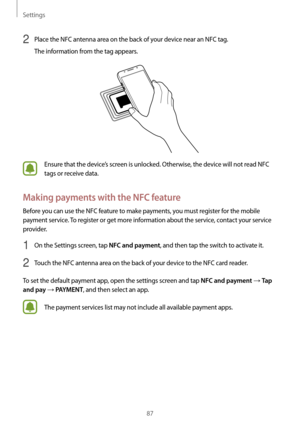 Page 87Settings
87
2 Place the NFC antenna area on the back of your device near an NFC tag.
The information from the tag appears.
Ensure that the device’s screen is unlocked. Otherwise, the device will not read NFC 
tags or receive data.
Making payments with the NFC feature
Before you can use the NFC feature to make payments, you must register for the mobile 
payment service. To register or get more information about the service, contact your service 
provider.
1 On the Settings screen, tap NFC and payment, and...