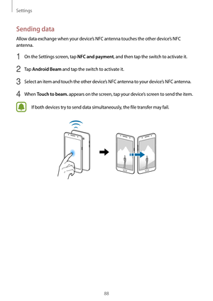 Page 88Settings
88
Sending data
Allow data exchange when your device’s NFC antenna touches the other device’s NFC 
antenna.
1 On the Settings screen, tap NFC and payment, and then tap the switch to activate it.
2 Tap Android Beam and tap the switch to activate it.
3 Select an item and touch the other device’s NFC antenna to your device’s NFC antenna.
4 When Touch to beam. appears on the screen, tap your device’s screen to send the item.
If both devices try to send data simultaneously, the file transfer may...