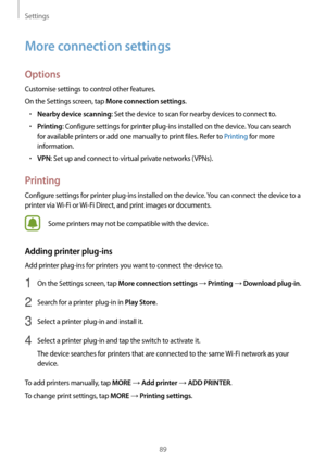 Page 89Settings
89
More connection settings
Options
Customise settings to control other features.
On the Settings screen, tap 
More connection settings.
•	Nearby device scanning: Set the device to scan for nearby devices to connect to.
•	Printing: Configure settings for printer plug-ins installed on the device. You can search 
for available printers or add one manually to print files. Refer to Printing for more 
information.
•	VPN: Set up and connect to virtual private networks (VPNs).
Printing
Configure...