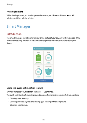 Page 90Settings
90
Printing content
While viewing content, such as images or documents, tap Share → Print →  → All 
printers
, and then select a printer.
Smart Manager
Introduction
The Smart manager provides an overview of the status of your device’s battery, storage, RAM, 
and system security. You can also automatically optimise the device with one tap of your 
finger.
Using the quick optimisation feature
On the Settings screen, tap Smart Manager → CLEAN ALL.
The quick optimisation feature improves device...