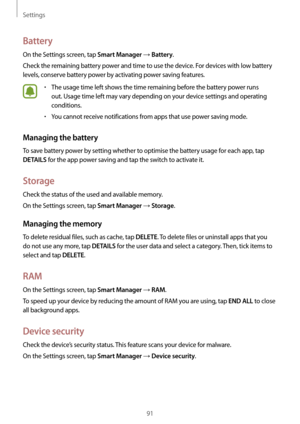 Page 91Settings
91
Battery
On the Settings screen, tap Smart Manager → Battery.
Check the remaining battery power and time to use the device. For devices with low battery 
levels, conserve battery power by activating power saving features.
•	The usage time left shows the time remaining before the battery power runs 
out. Usage time left may vary depending on your device settings and operating 
conditions.
•	You cannot receive notifications from apps that use power saving mode.
Managing the battery
To save...