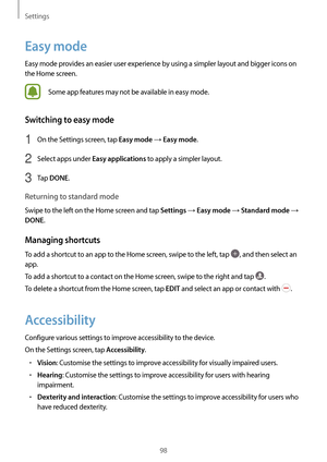 Page 98Settings
98
Easy mode
Easy mode provides an easier user experience by using a simpler layout and bigger icons on 
the Home screen.
Some app features may not be available in easy mode.
Switching to easy mode
1 On the Settings screen, tap Easy mode → Easy mode.
2 Select apps under Easy applications to apply a simpler layout.
3 Tap DONE.
Returning to standard mode
Swipe to the left on the Home screen and tap Settings → Easy mode → Standard mode → 
DONE.
Managing shortcuts
To add a shortcut to an app to the...