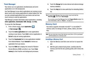 Page 11Getting Started       7
Task Manager
Your device can run applications simultaneously and some 
applications run in the background.
Use Task Manager to see which applications are running on your 
device and to end running applications to extend battery life. You 
can also uninstall applications from your device and see how 
much memory is used by applications.
Task Manager provides information about applications, including 
Active applications, Downloaded, RAM, Storage, and Help.
To access the Task...