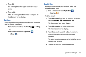 Page 103Applications and Widgets       99 2.
Touch Get.
The Samsung Smart View app is downloaded to your 
device.
3.Touch Install.
When the Samsung Smart View install is complete, the 
Auto Discovery screen displays.
Settings
Configure your device to your preferences. For more information, 
refer to “Settings”  on page 103.
From a Home screen, touch the Menu Key   ➔ Settings.
– or –
From a Home screen, touch Applications  
➔Settings.
Social Hub
Access your social networks, like Facebook, Twitter, and 
MySpace...