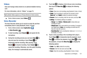 Page 105Applications and Widgets       101
Videos
View and manage videos stored on an optional installed memory 
card.
For more information, refer to “Videos”  on page 74.
Tip: By default, Videos appears as a Primary Shortcut on Home screens.
From a Home screen, touch Videos.
Voice Recorder
The Voice Recorder allows you to record an audio file and then 
immediately share it using Bluetooth, Email, or Gmail.
1.From a Home screen, touch Applications  
➔Voice Recorder .
2.To start recording, touch Record   and...