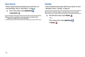 Page 106102
Voice Search
Perform Google searches by speaking your search terms. For 
more information, refer to “Voice Search”  on page 64.
From a Home screen, touch Applications  
➔Voice Search .
Tip: Voice Search is available on the Google Search bar widget, which appears on the Main Home screen by default.
YouTube
View and upload YouTube videos right from your device. For more 
information, refer to “YouTube”  on page 64.
Tip: A shortcut to YouTube appears on the Main Home screen by default.
From the Home...