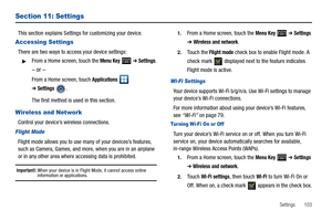 Page 107Settings       103
Section 11: Settings
This section explains Settings for customizing your device.
Accessing Settings
There are two ways to access your device settings:
From a Home screen, touch the Menu Key  ➔ Settings.
– or –
From a Home screen, touch Applications  
➔Settings.
The first method is used in this section.
Wireless and Network
Control your device’s wireless connections.
Flight Mode
Flight mode allows you to use many of your devices’s features, 
such as Camera, Games, and more, when you...