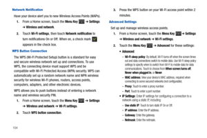 Page 108104
Network Notification
Have your device alert you to new Wireless Access Points (WAPs).
1.From a Home screen, touch the Menu Key  ➔ Settings 
➔ Wireless and network.
2.Touch Wi-Fi settings, then touch Network notification to 
turn notifications On or Off. When on, a check mark   
appears in the check box.
WPS Button Connection
The WPS (Wi-Fi Protected Setup) button is a standard for easy 
and secure wireless network set up and connections. To use 
WPS, the connecting device must support WPS and be...