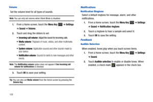 Page 112108
Vol ume
Set the volume level for all types of sounds.
Note: You can only set volume when Silent Mode is disabled.
1.From a Home screen, touch the Menu Key  ➔ Settings 
➔ Sound ➔ Volume.
2.Touch and drag the sliders to set:
 Incoming call volume: Adjust the sound for incoming calls.
 Media volume: Playback of music, videos, and other multimedia 
content.
 System volume: Application sounds and other sounds made by 
your device.
 Notification volume: Sounds for alerts to new messages and other 
events....