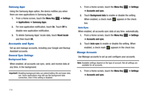Page 118114
Samsung Apps
Using the Samsung Apps option, the device notifies you when 
there are new applications in Samsung Apps.
1.From a Home screen, touch the Menu Key  ➔ Settings 
➔ Applications ➔ Samsung Apps.
2.For new application notification, touch On. Touch Off to 
disable new application notification.
3.To delete Samsung Apps’ locale data, touch Reset locale 
and then touch OK.
Accounts and Sync
Set up and manage accounts, including your Google and Backup 
Assistant accounts.
General Sync Settings...