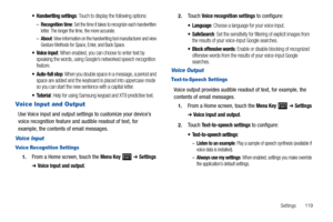 Page 123Settings       119
 Handwriting settings: Touch to display the following options:
–Recognition time: Set the time it takes to recognize each handwritten 
letter. The longer the time, the more accurate.
–About: View information on the handwriting tool manufacturer and view 
Gesture Methods for Space, Enter, and Back Space.
 Voice input: When enabled, you can choose to enter text by 
speaking the words, using Google’s networked speech recognition 
feature.
: When you double space in a message, a period and...