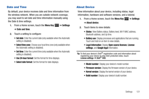 Page 125Settings       121
Date and Time
By default, your device receives date and time information from 
the wireless network. When you are outside network coverage, 
you may want to set date and time information manually using 
the Date & time settings.
1.From a Home screen, touch the Menu Key  ➔ Settings 
➔ Date and time.
2.Touch a setting to configure:
: Enter the current date (only available when the Automatic 
setting is disabled).
 Select time zone: Choose your local time zone (only available when 
the...