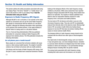 Page 126122
Section 12: Health and Safety Infor mation
This section outlines the safety precautions associated with using 
your Galaxy Player. The terms “GALAXY” or “mobile device” are 
used in this section to refer to your Galaxy Player. 
Read this 
information before using your GALAXY.
Exposure to Radio Frequency (RF) Signals
Although GALAXY is not a cell phone, it can operate on the same 
network as cell phones and can use the same Radio Frequency 
(RF) signals to communicate with the network as a cell phone....