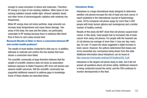 Page 127Health and Safety Information       123
enough to cause ionization of atoms and molecules. Therefore, 
RF energy is a type of non-ionizing radiation. Other types of non-
ionizing radiation include visible light, infrared radiation (heat), 
and other forms of electromagnetic radiation with relatively low 
frequencies.
While RF energy does not ionize particles, large amounts can 
increase body temperatures and cause tissue damage. Two 
areas of the body, the eyes and the testes, are particularly...