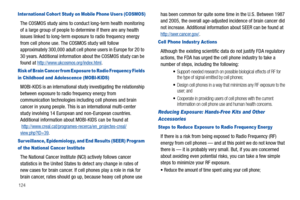 Page 128124
Inter national Cohor t Study on Mobile Phone Users (COSMOS)
The COSMOS study aims to conduct long-term health monitoring 
of a large group of people to determine if there are any health 
issues linked to long-term exposure to radio frequency energy 
from cell phone use. The COSMOS study will follow 
approximately 300,000 adult cell phone users in Europe for 20 to 
30 years. Additional information about the COSMOS study can be 
found at 
http://www.ukcosmos.org/index.html.
Risk of Brain Cancer from...