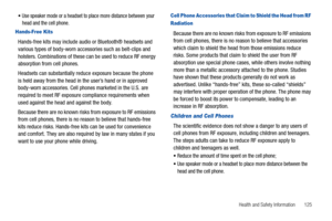 Page 129Health and Safety Information       125 
Use speaker mode or a headset to place more distance between your 
head and the cell phone.
Hands-Free Kits
Hands-free kits may include audio or Bluetooth® headsets and 
various types of body-worn accessories such as belt-clips and 
holsters. Combinations of these can be used to reduce RF energy 
absorption from cell phones.
Headsets can substantially reduce exposure because the phone 
is held away from the head in the user’s hand or in approved 
body-worn...