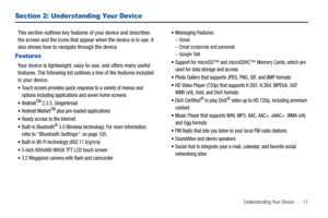 Page 15Understanding Your Device       11
Section 2: Understanding Your Device
This section outlines key features of your device and describes 
the screen and the icons that appear when the device is in use. It 
also shows how to navigate through the device.
Features
Your device is lightweight, easy-to-use, and offers many useful 
features. The following list outlines a few of the features included 
in your device.
Touch screen provides quick response to a variety of menus and 
options including applications...