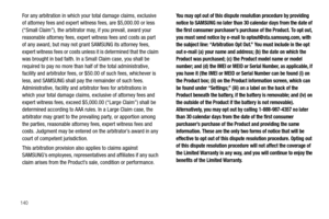 Page 144140
For any arbitration in which your total damage claims, exclusive 
of attorney fees and expert witness fees, are $5,000.00 or less 
(“Small Claim”), the arbitrator may, if you prevail, award your 
reasonable attorney fees, expert witness fees and costs as part 
of any award, but may not grant SAMSUNG its attorney fees, 
expert witness fees or costs unless it is determined that the claim 
was brought in bad faith. In a Small Claim case, you shall be 
required to pay no more than half of the total...
