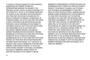 Page 148144
10. Disclaimer of Warranty Regarding Third-Party Applications. 
SAMSUNG DOES NOT WARRANT OR MAKE ANY 
REPRESENTATIONS REGARDING THE AVAILABILITY, USE, 
TIMELINESS, SECURITY, VALIDITY, ACCURACY, OR RELIABILITY OF, 
OR THE RESULTS OF THE USE OF, OR OTHERWISE RESPECTING, 
THE CONTENT OF ANY THIRD-PARTY APPLICATION WHETHER 
SUCH THIRD-PARTY APPLICATION IS INCLUDED WITH THE 
PRODUCT DISTRIBUTED BY SAMSUNG, IS DOWNLOADED, OR 
OTHERWISE OBTAINED. USE OF ANY THIRD-PARTY APPLICATION 
IS DONE AT PURCHASER’S...