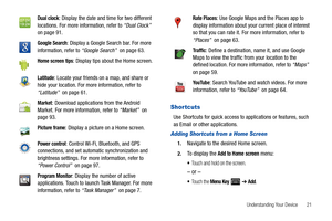 Page 25Understanding Your Device       21
Shortcuts
Use Shortcuts for quick access to applications or features, such 
as Email or other applications.
Adding Shor tcuts from a Home Screen
1.Navigate to the desired Home screen.
2.To display the Add to Home screen menu:
Touch and hold on the screen.
– or –
To u c h  t h e  Menu Key  ➔ Add.
Dual clock: Display the date and time for two different 
locations. For more information, refer to “Dual Clock”  
on page 91.
Google Search: Display a Google Search bar. For...