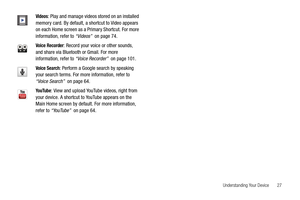 Page 31Understanding Your Device       27
Videos: Play and manage videos stored on an installed 
memory card. By default, a shortcut to Video appears 
on each Home screen as a Primary Shortcut. For more 
information, refer to “Videos”  on page 74.
Voice Recorder: Record your voice or other sounds, 
and share via Bluetooth or Gmail. For more 
information, refer to “Voice Recorder”  on page 101.
Voice Search: Perform a Google search by speaking 
your search terms. For more information, refer to 
“Voice Search”...