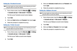 Page 33Contacts and Accounts       29
Setting Up a Facebook Account
Note: You must register your device with your social networking site before using the device to access the network.
1.From a Home screen, touch the Menu Key  ➔ Settings 
➔ Accounts and sync ➔ Add account ➔ Facebook.
The Set up your Facebook account screen displays.
2.Touch Next.
3.Enter your Email address and Password, then touch Login.
4.Follow the prompts to complete the set-up.
Setting Up a Twitter Account
Note: You must register your device...