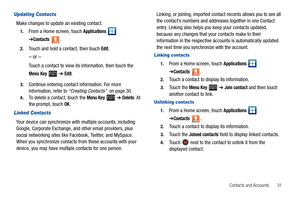 Page 35Contacts and Accounts       31
Updating Contacts
Make changes to update an existing contact.
1.From a Home screen, touch Applications  
➔Contacts.
2.Touch and hold a contact, then touch Edit.
– or –
Touch a contact to view its information, then touch the 
Menu Key  ➔ Edit.
3.Continue entering contact information. For more 
information, refer to “Creating Contacts”  on page 30.
4.To delete a contact, touch the Menu Key  ➔ Delete. At 
the prompt, touch OK.
Linked Contacts
Your device can synchronize with...