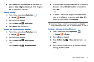 Page 39Contacts and Accounts       35 4.
Touch Delete, then touch Group only, to only delete the 
group, or 
Group and group members, to delete the group 
and the members of that group.
Editing a Group
1.From a Home screen, touch Applications  
➔Contacts ➔ Groups.
2.Touch a Group to display it.
3.Touch the Menu Key  ➔ Edit group.
4.Touch Save to save the changes.
Adding and Removing Group Members
1.From a Home screen, touch Applications  
➔Contacts ➔ Groups.
2.Touch a Group to display it.
3.Touch the Menu Key...