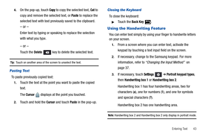 Page 47Entering Text       43 4.
On the pop-up, touch Copy to copy the selected text, Cut to 
copy and remove the selected text, or 
Paste to replace the 
selected text with text previously saved to the clipboard.
– or –
Enter text by typing or speaking to replace the selection 
with what you type.
– or –
Touch the Delete   key to delete the selected text.
Tip:  Touch on another area of the screen to unselect the text.
Pasting Text
To paste previously copied text:
1.Touch the text at the point you want to paste...