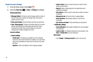 Page 5248
Gmail account settings
1.From the Home screen, touch Gmail.
2.Touch the Menu Key  ➔ More ➔ Settings for settings:
General preferences

: Set how you want message actions to show at 
the top of the screen. Options are: Always show, Only show in 
portrait, and Don’t show.
 Clear search history: Remove previous searches you performed.
 Clear “Show pictures”: Restores the default setting (do not show 
pictures automatically) for all the people who send you email, 
including those whose Show pictures...