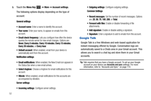 Page 56523.
Touch the Menu Key  ➔ More ➔ Account settings.
The following options display depending on the type of 
account:
General settings
 Account name
: Enter a name to identify this account.
: Enter your name, to appear on emails from this 
account.
 Email check frequency: Lets you configure how often the device 
queries the remote server for new email changes. Options are: 
Never, Every 5 minutes, Every 10 minutes, Every 15 minutes, Every 30 minutes, or Every hour.
 Default account: When enabled, email...