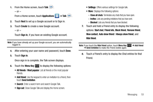 Page 57Messaging       53 1.
From the Home screen, touch Ta l k  .
– or –
From a Home screen, touch Applications  ➔ Ta l k  .
2.Touch Next to set up a Google account or to Sign in.
3.Touch Create to create a new Google account.
– or –
Touch Sign in, if you have an existing Google account.
Note: If you have already set up your Google account, you are automatically logged in.
4.After entering your user name and password, touch Done.
5.Touch Sign in.
Once sign in is complete, the Talk screen displays.
6.Touch the...