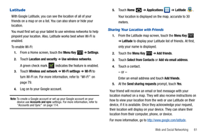 Page 65Web and Social Networking       61
Latitude
With Google Latitude, you can see the location of all of your 
friends on a map or on a list. You can also share or hide your 
location.
You must first set up your tablet to use wireless networks to help 
pinpoint your location. Also, Latitude works best when Wi-Fi is 
enabled. 
To enable Wi-Fi:
1.From a Home screen, touch the Menu Key  ➔ Settings.
2.Touch Location and security ➔ Use wireless networks.
A green check mark   indicates the feature is enabled....