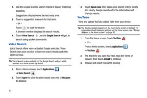 Page 68642.
Use the keypad to enter search criteria to display matching 
searches.
Suggestions display below the text entry area.
3.Touch a suggestion to search for that term.
– or –
Touch   to start the search.
A browser window displays the search results.
4.Touch Voice Search , on the Google Search widget, to 
search using spoken commands.
Voice Search
Voice Search offers voice-activated Google searches. Voice 
Search uses your location to improve search results and offer 
other services.
Tip: Voice Search is...