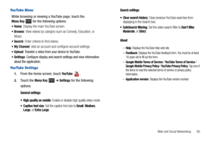 Page 69Web and Social Networking       65
YouTube Menu
While browsing or viewing a YouTube page, touch the Menu Key  for the following options:
Home: Display the main YouTube screen.
Browse: View videos by category such as Comedy, Education, or 
Music.
Search: Enter criteria to find videos.
My Channel: Add an account and configure account settings.
Upload: Transfer a video from your device to YouTube.
Settings: Configure display and search settings and view information 
about the application.
YouTube Settings...