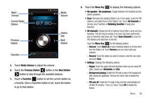 Page 73Music       69 5.
Touch Media Volume to adjust the volume.
6.Touch the Previous Station   button or the Next Station 
 button to step through the available stations.
7.Touch a Favorites   button to set the current station as 
a favorite. Once a Favorites button is set, touch the button 
to go to that station.
8.Touch the Menu Key  to display the following options:
 / Via earphones: Toggle between the headset and the 
device speakers.
: Removes the existing Station List, if one exists, scans for FM...