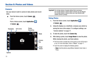 Page 7470
Section 8: Photos and Videos
Camera
Use your device’s built-in camera to take photos and record 
video.
From the Home screen, touch Camera .
– or –
From a Home screen, touch Applications  
➔Camera.
Important!: Do not take photos of people without their permission.
Do not take photos in places where cameras are not allowed.
Do not take photos in places where you may interfere with 
another person’s privacy.
Taking Photos
1.From the Home screen, touch Applications  
➔Camera.
2.Using the display as a...